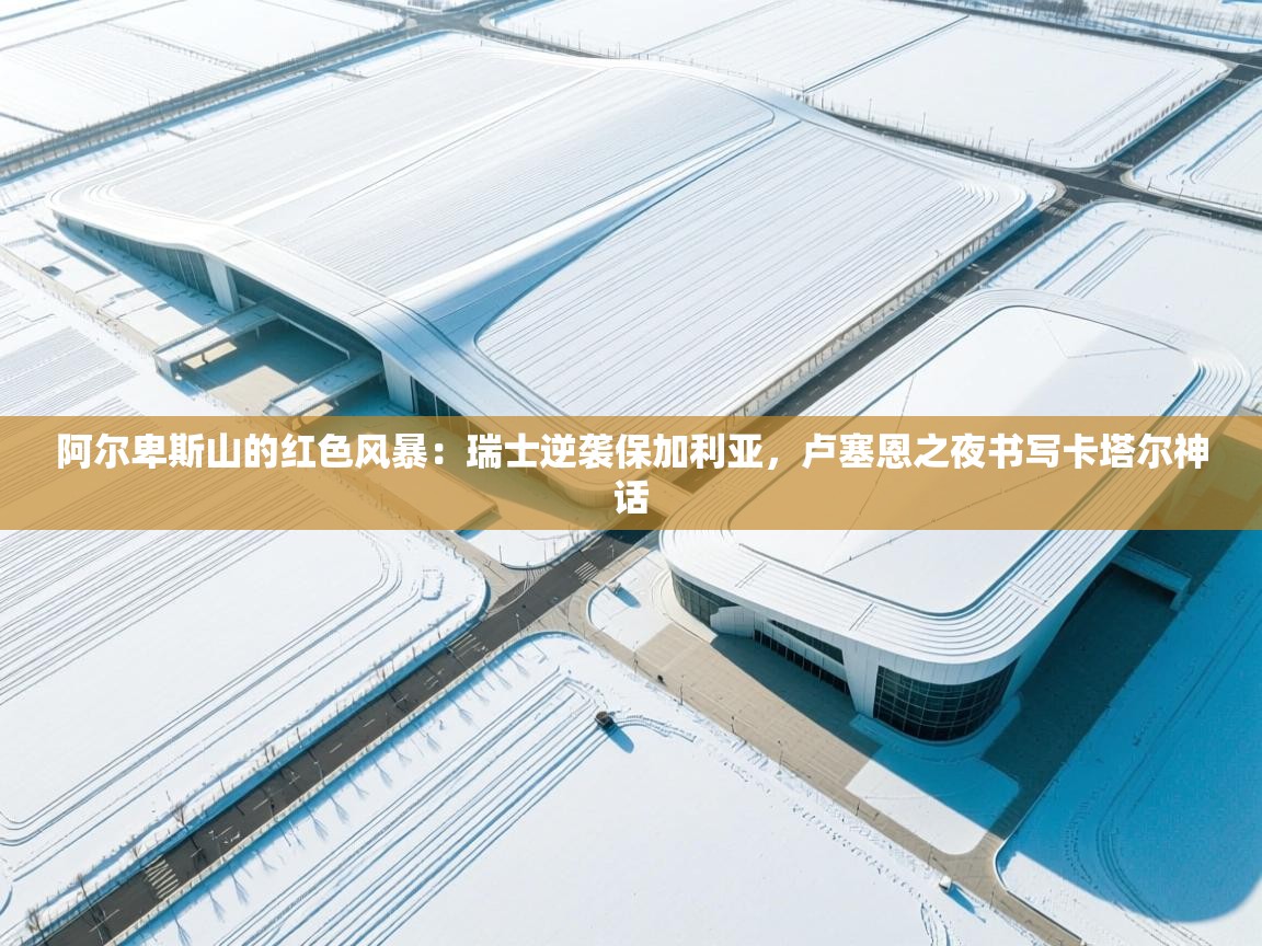 阿尔卑斯山的红色风暴：瑞士逆袭保加利亚，卢塞恩之夜书写卡塔尔神话  第2张